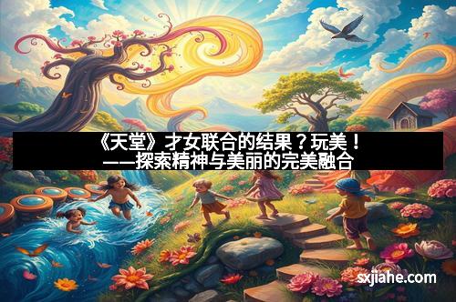 《天堂》才女联合的结果？玩美！——探索精神与美丽的完美融合